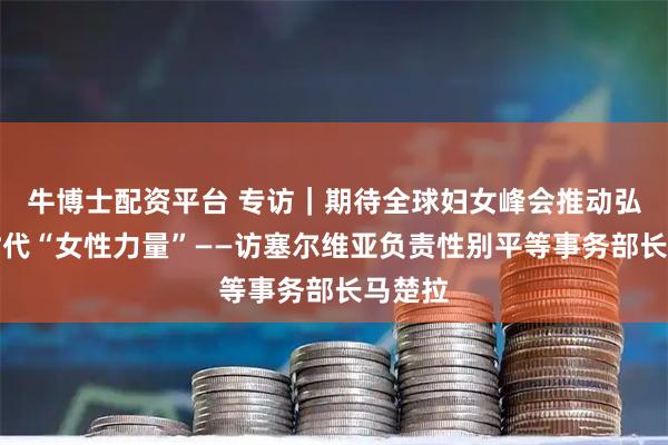 牛博士配资平台 专访｜期待全球妇女峰会推动弘扬新时代“女性力量”——访塞尔维亚负责性别平等事务部长马楚拉