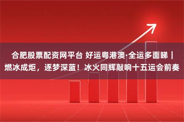 合肥股票配资网平台 好运粤港澳·全运多面睇｜燃冰成炬，逐梦深蓝！冰火同辉敲响十五运会前奏