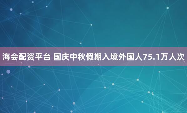 海会配资平台 国庆中秋假期入境外国人75.1万人次