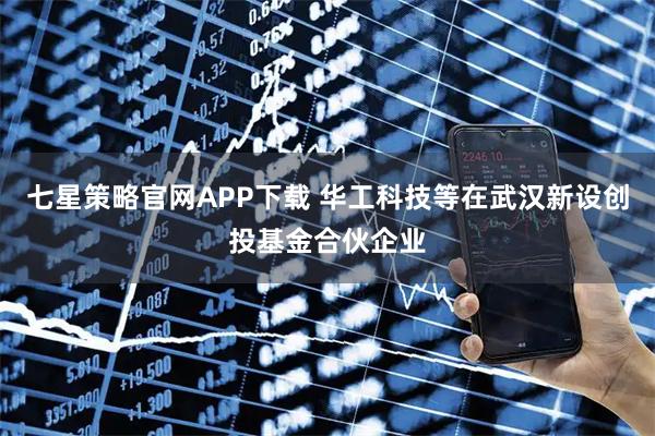 七星策略官网APP下载 华工科技等在武汉新设创投基金合伙企业