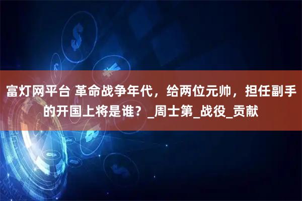 富灯网平台 革命战争年代，给两位元帅，担任副手的开国上将是谁？_周士第_战役_贡献