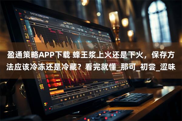 盈通策略APP下载 蜂王浆上火还是下火，保存方法应该冷冻还是冷藏？看完就懂_那可_初尝_涩味