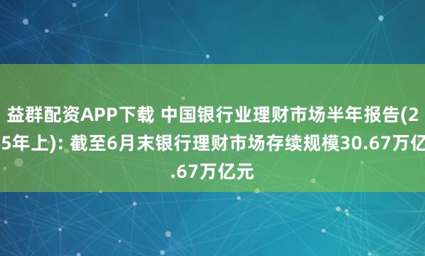 益群配资APP下载 中国银行业理财市场半年报告(2025年上): 截至6月末银行理财市场存续规模30.67万亿元