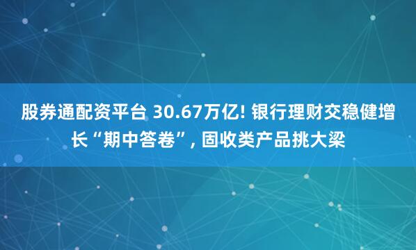 股券通配资平台 30.67万亿! 银行理财交稳健增长“期中答卷”, 固收类产品挑大梁