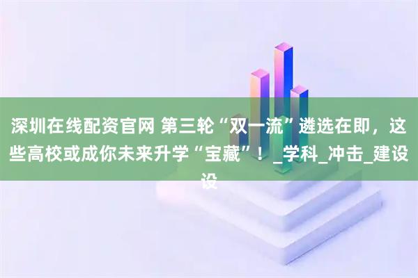 深圳在线配资官网 第三轮“双一流”遴选在即，这些高校或成你未来升学“宝藏”！_学科_冲击_建设