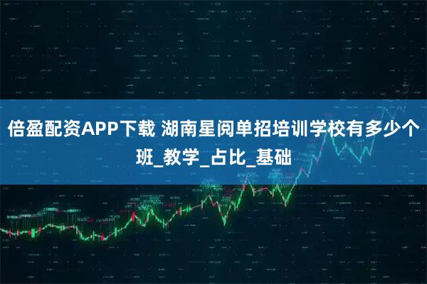 倍盈配资APP下载 湖南星阅单招培训学校有多少个班_教学_占比_基础