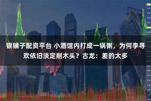 银铺子配资平台 小酒馆内打成一锅粥，为何李寻欢依旧淡定削木头？古龙：差的太多