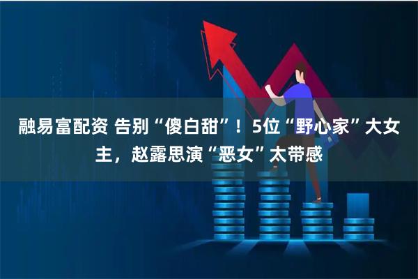 融易富配资 告别“傻白甜”！5位“野心家”大女主，赵露思演“恶女”太带感