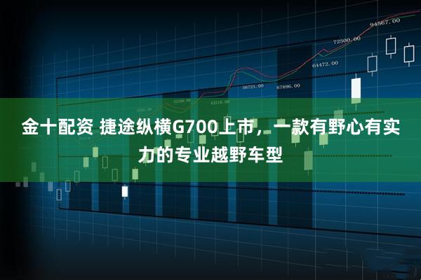 金十配资 捷途纵横G700上市,一款有野心有实力的专业越野车型