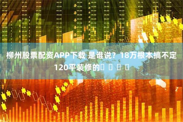 柳州股票配资APP下载 是谁说？18万根本搞不定120平装修的❗️❗️