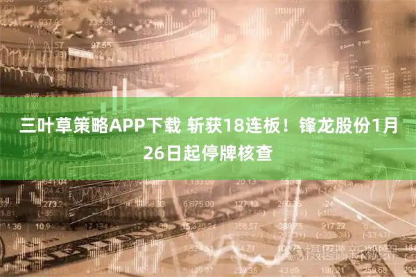 三叶草策略APP下载 斩获18连板！锋龙股份1月26日起停牌核查