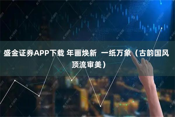 盛金证券APP下载 年画焕新  一纸万象（古韵国风  顶流审美）