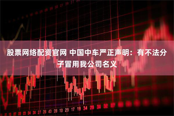 股票网络配资官网 中国中车严正声明：有不法分子冒用我公司名义
