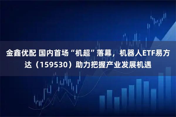 金鑫优配 国内首场“机超”落幕，机器人ETF易方达（159530）助力把握产业发展机遇