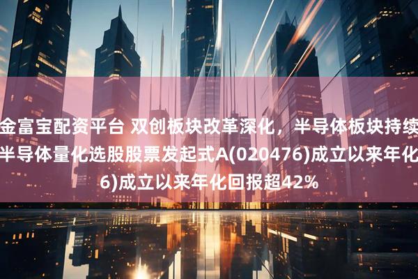 金富宝配资平台 双创板块改革深化，半导体板块持续走强！泰康半导体量化选股股票发起式A(020476)成立以来年化回报超42%