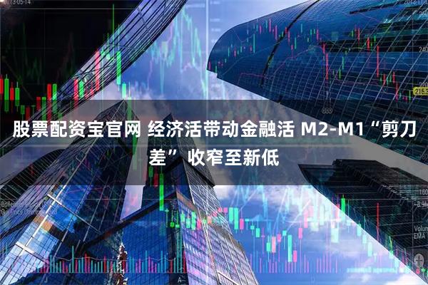 股票配资宝官网 经济活带动金融活 M2-M1“剪刀差” 收窄至新低