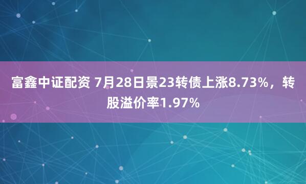 富鑫中证配资 7月28日景23转债上涨8.73%，转股溢价率1.97%