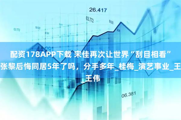 配资178APP下载 宋佳再次让世界“刮目相看”，张黎后悔同居5年了吗，分手多年_桂梅_演艺事业_王伟