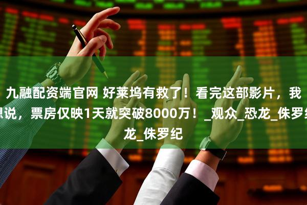 九融配资端官网 好莱坞有救了！看完这部影片，我想说，票房仅映1天就突破8000万！_观众_恐龙_侏罗纪