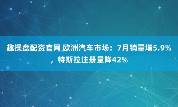 趣操盘配资官网 欧洲汽车市场：7月销量增5.9%，特斯拉注册量降42%