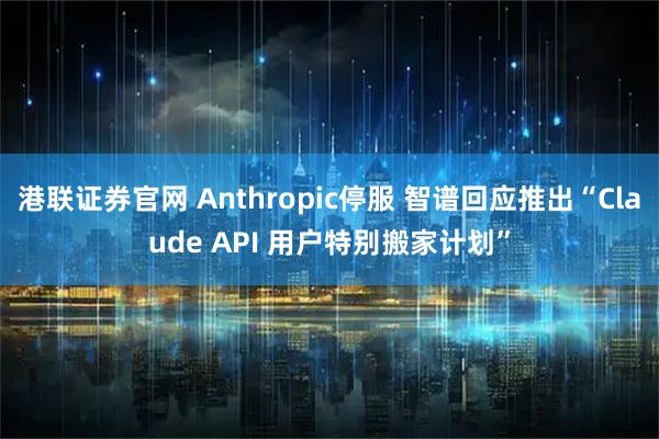 港联证券官网 Anthropic停服 智谱回应推出“Claude API 用户特别搬家计划”