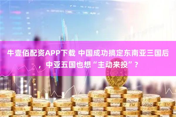 牛壹佰配资APP下载 中国成功搞定东南亚三国后，中亚五国也想“主动来投”？