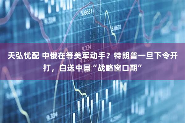 天弘忧配 中俄在等美军动手？特朗普一旦下令开打，白送中国“战略窗口期”